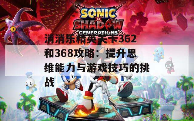 消消乐精英关卡362和368攻略：提升思维能力与游戏技巧的挑战