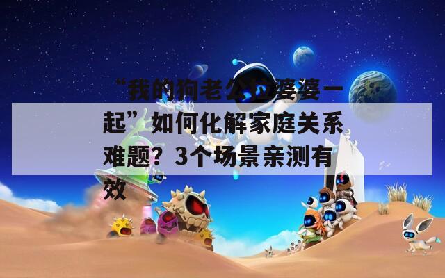 “我的狗老公拉婆婆一起”如何化解家庭关系难题？3个场景亲测有效