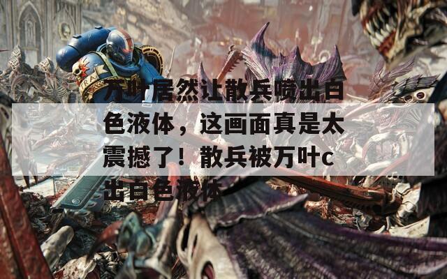 万叶居然让散兵喷出白色液体，这画面真是太震撼了！散兵被万叶c出白色液体