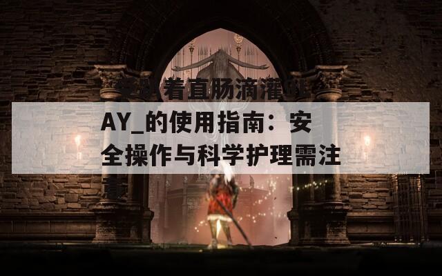 _受趴着直肠滴灌9LAY_的使用指南：安全操作与科学护理需注意