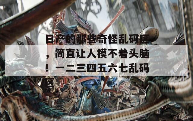 日产的那些奇怪乱码区，简直让人摸不着头脑！一二三四五六七乱码区