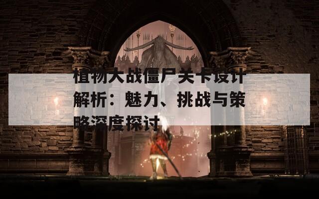 植物大战僵尸关卡设计解析：魅力、挑战与策略深度探讨