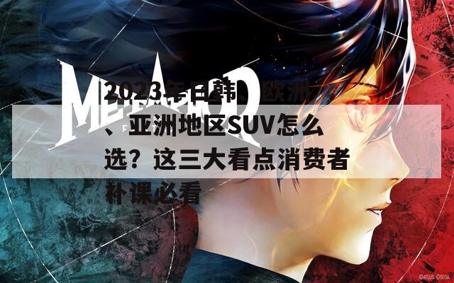 2023年日韩、欧洲、亚洲地区SUV怎么选？这三大看点消费者补课必看