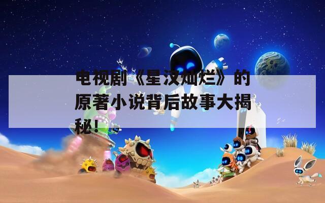 电视剧《星汉灿烂》的原著小说背后故事大揭秘！