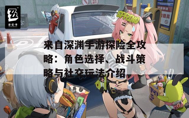 来自深渊手游探险全攻略：角色选择、战斗策略与社交玩法介绍
