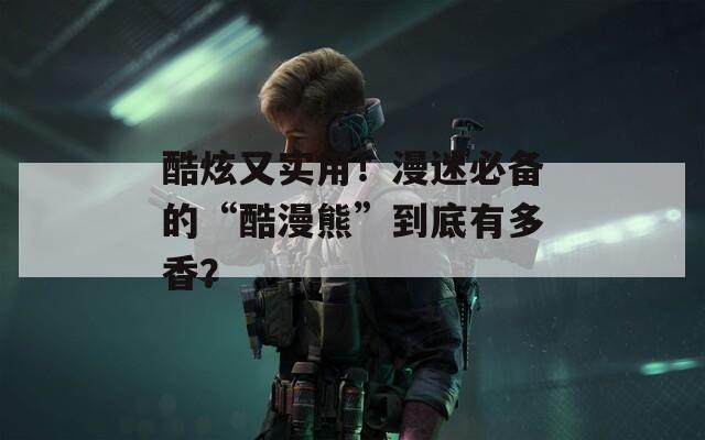 酷炫又实用！漫迷必备的“酷漫熊”到底有多香？