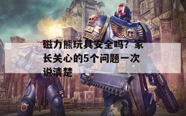 磁力熊玩具安全吗？家长关心的5个问题一次说清楚