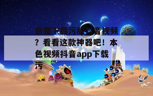 想要下载污版抖音视频？看看这款神器吧！本色视频抖音app下载污