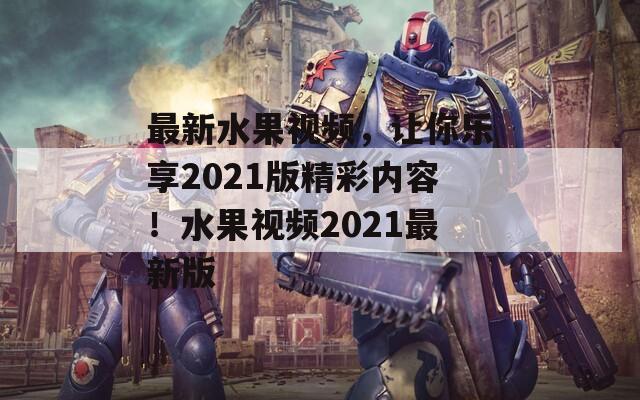 最新水果视频，让你乐享2021版精彩内容！水果视频2021最新版