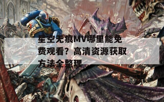 星空无痕MV哪里能免费观看？高清资源获取方法全整理