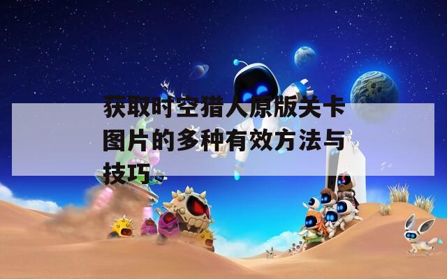 获取时空猎人原版关卡图片的多种有效方法与技巧