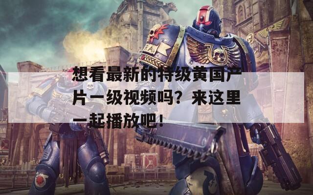 想看最新的特级黄国产片一级视频吗？来这里一起播放吧！