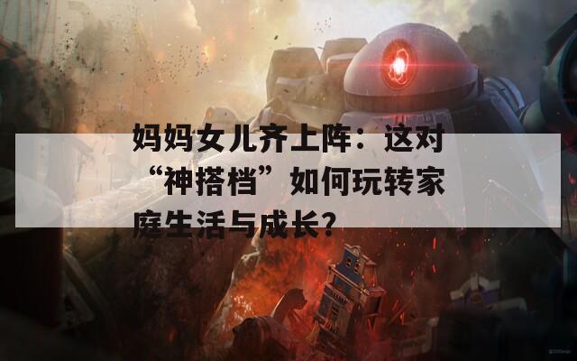 妈妈女儿齐上阵：这对“神搭档”如何玩转家庭生活与成长？