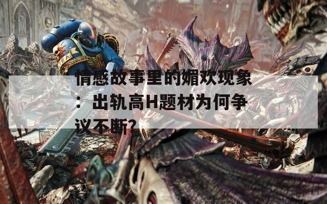 情感故事里的媚欢现象：出轨高H题材为何争议不断？