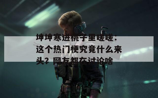 坤坤寒进桃子里嗟嗟：这个热门梗究竟什么来头？网友都在讨论啥