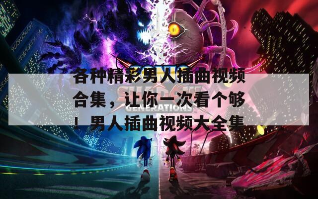 各种精彩男人插曲视频合集，让你一次看个够！男人插曲视频大全集
