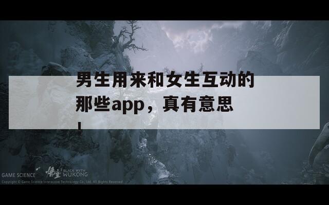 男生用来和女生互动的那些app，真有意思！