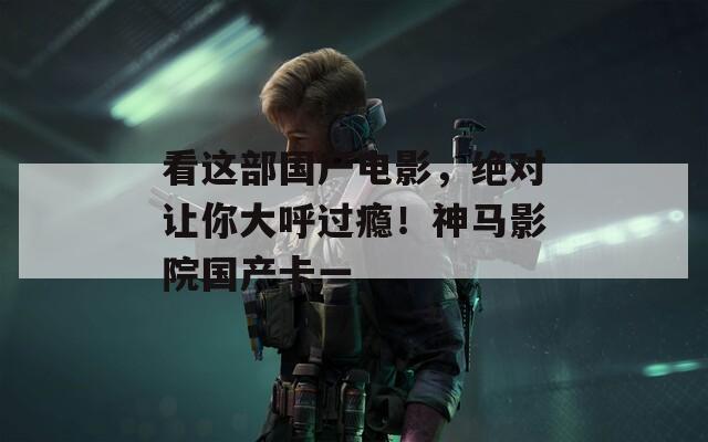 看这部国产电影，绝对让你大呼过瘾！神马影院国产卡一