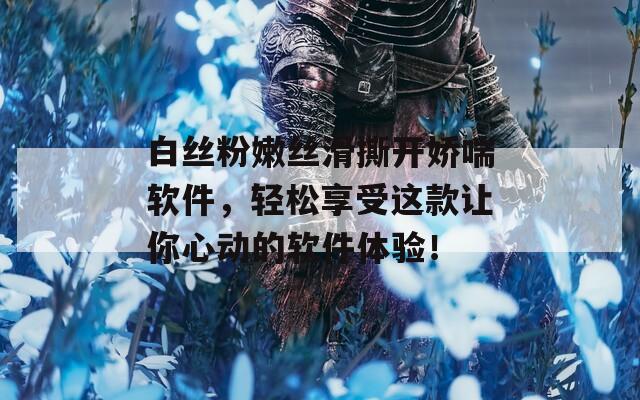 白丝粉嫩丝滑撕开娇喘软件，轻松享受这款让你心动的软件体验！