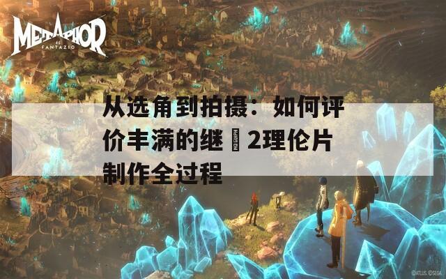 从选角到拍摄：如何评价丰满的继牳2理伦片制作全过程