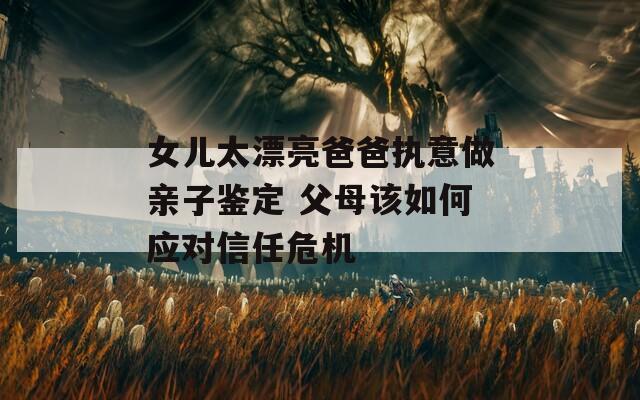 女儿太漂亮爸爸执意做亲子鉴定 父母该如何应对信任危机