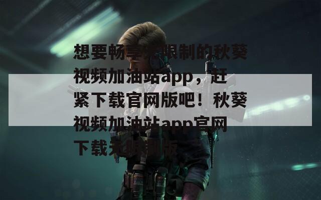 想要畅享无限制的秋葵视频加油站app，赶紧下载官网版吧！秋葵视频加油站app官网下载无限制版