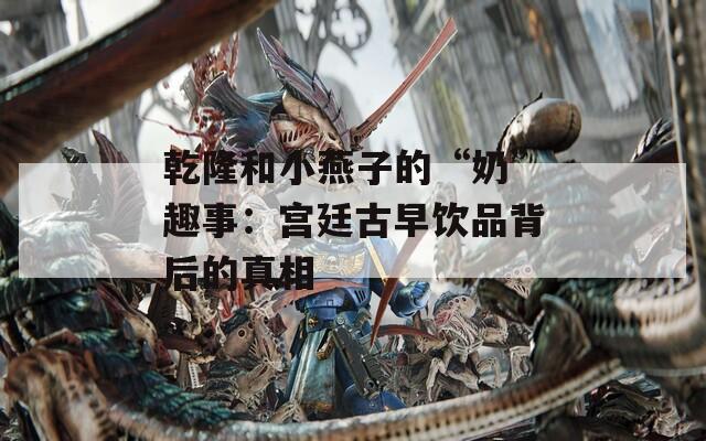 乾隆和小燕子的“奶”趣事：宫廷古早饮品背后的真相