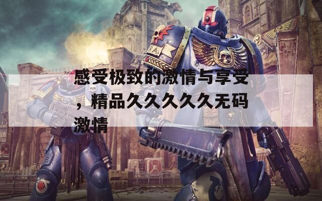 感受极致的激情与享受，精品久久久久久无码激情