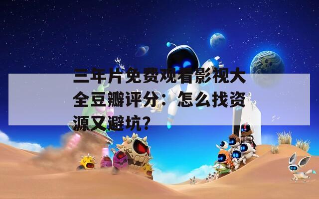 三年片免费观看影视大全豆瓣评分：怎么找资源又避坑？
