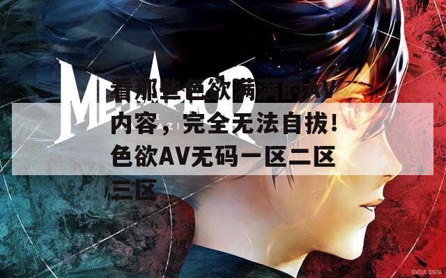 看那些色欲满满的AV内容，完全无法自拔！色欲AV无码一区二区三区