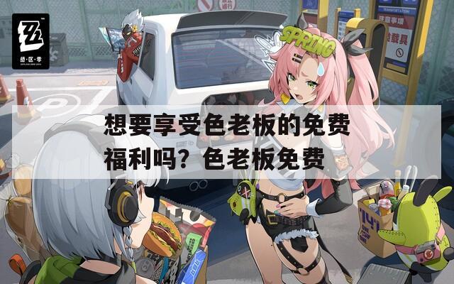 想要享受色老板的免费福利吗？色老板免费