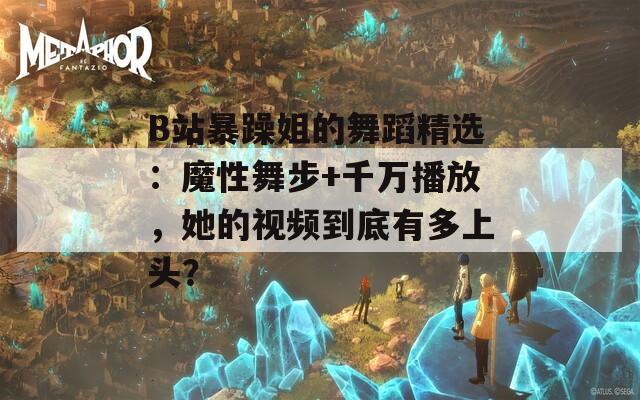 B站暴躁姐的舞蹈精选：魔性舞步+千万播放，她的视频到底有多上头？