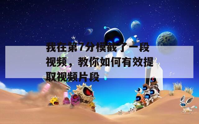 我在第7分模截了一段视频，教你如何有效提取视频片段