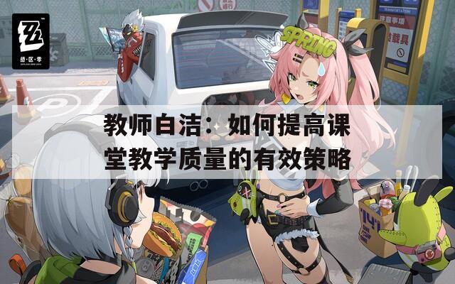 教师白洁：如何提高课堂教学质量的有效策略