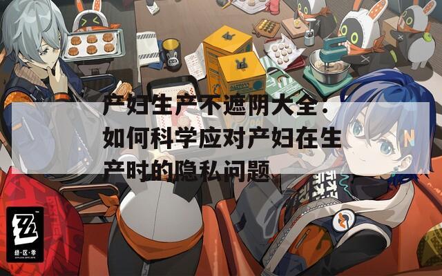 产妇生产不遮阴大全：如何科学应对产妇在生产时的隐私问题