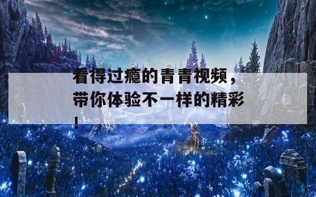 看得过瘾的青青视频，带你体验不一样的精彩！