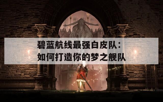 碧蓝航线最强白皮队：如何打造你的梦之舰队