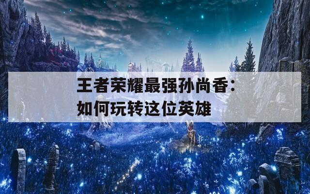 王者荣耀最强孙尚香：如何玩转这位英雄