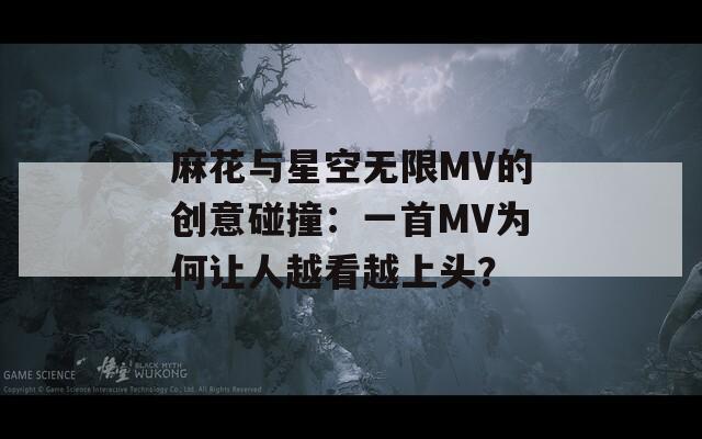 麻花与星空无限MV的创意碰撞：一首MV为何让人越看越上头？