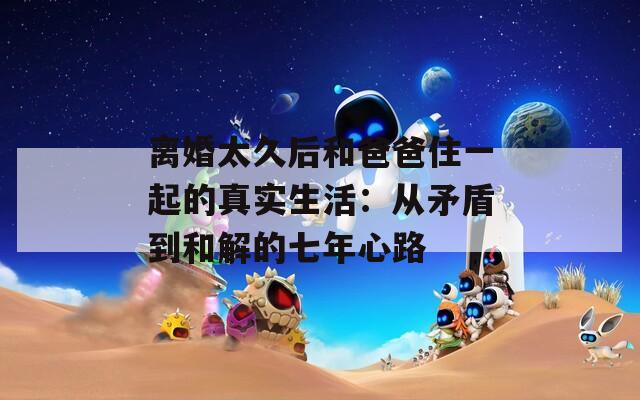 离婚太久后和爸爸住一起的真实生活：从矛盾到和解的七年心路