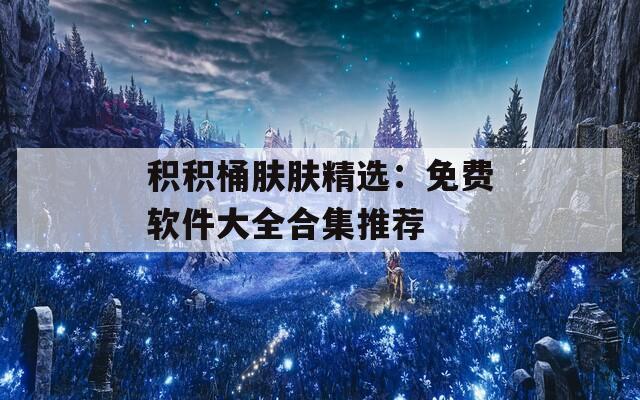 积积桶肤肤精选：免费软件大全合集推荐