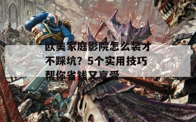 欧美家庭影院怎么装才不踩坑？5个实用技巧帮你省钱又享受