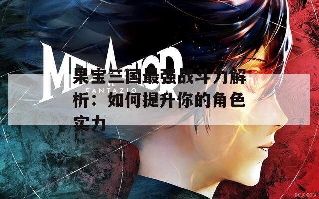 果宝三国最强战斗力解析：如何提升你的角色实力