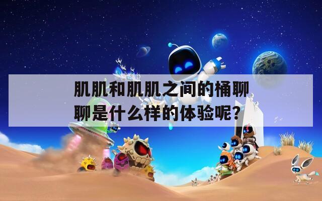 肌肌和肌肌之间的桶聊聊是什么样的体验呢？