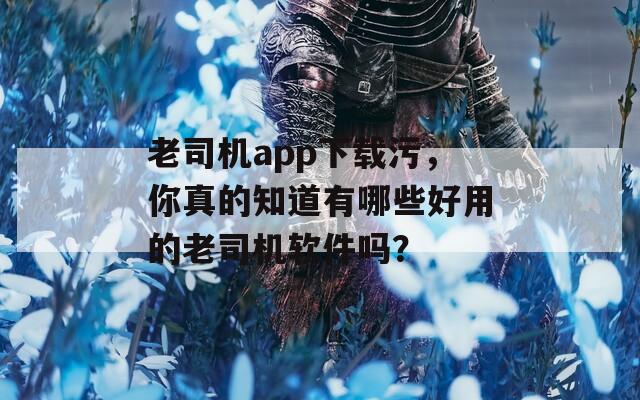 老司机app下载污，你真的知道有哪些好用的老司机软件吗？