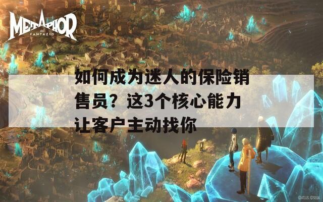 如何成为迷人的保险销售员？这3个核心能力让客户主动找你