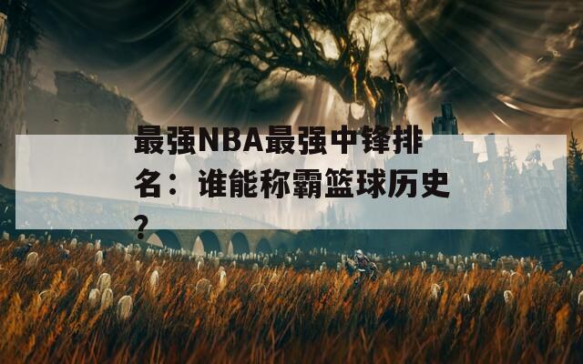 最强NBA最强中锋排名：谁能称霸篮球历史？