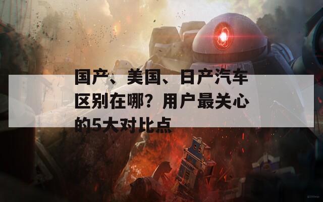 国产、美国、日产汽车区别在哪？用户最关心的5大对比点