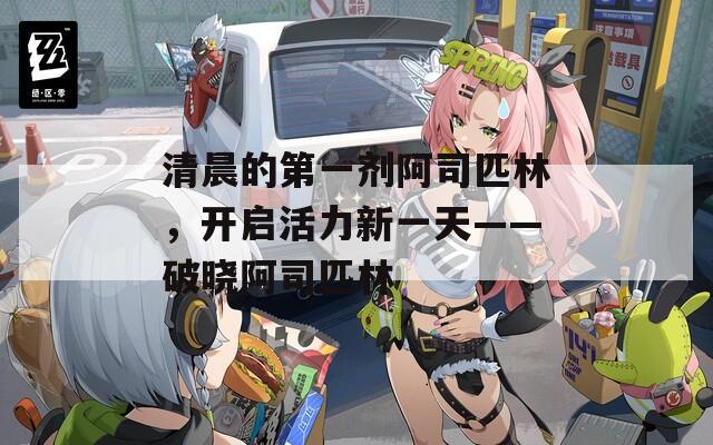 清晨的第一剂阿司匹林，开启活力新一天——破晓阿司匹林