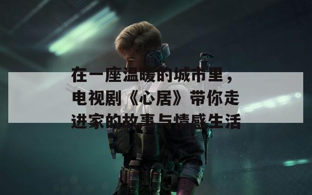 在一座温暖的城市里，电视剧《心居》带你走进家的故事与情感生活